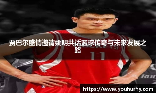 贾巴尔盛情邀请姚明共话篮球传奇与未来发展之路