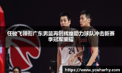 任骏飞领衔广东男篮再创辉煌助力球队冲击新赛季冠军荣耀