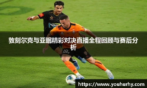敦刻尔克与亚眠精彩对决直播全程回顾与赛后分析