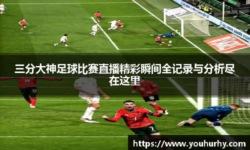 三分大神足球比赛直播精彩瞬间全记录与分析尽在这里