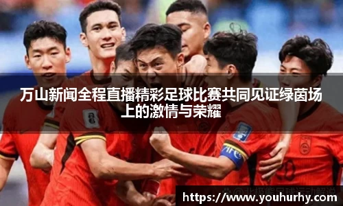 万山新闻全程直播精彩足球比赛共同见证绿茵场上的激情与荣耀