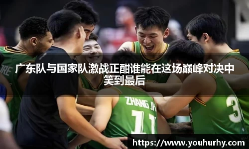 广东队与国家队激战正酣谁能在这场巅峰对决中笑到最后